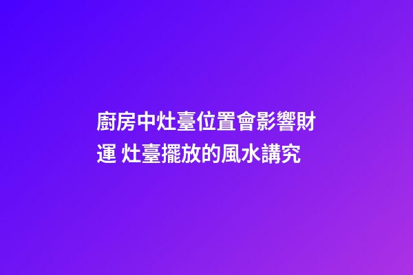 廚房中灶臺位置會影響財運 灶臺擺放的風水講究